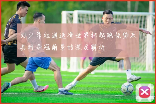 刘少昂短道速滑世界杯起跑优势及其对争冠前景的深度解析